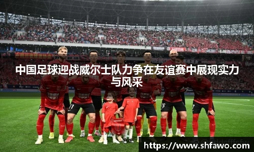 中国足球迎战威尔士队力争在友谊赛中展现实力与风采